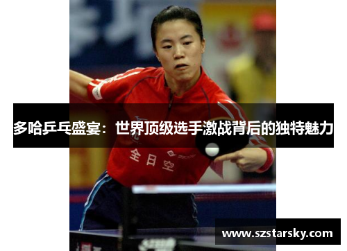 多哈乒乓盛宴：世界顶级选手激战背后的独特魅力