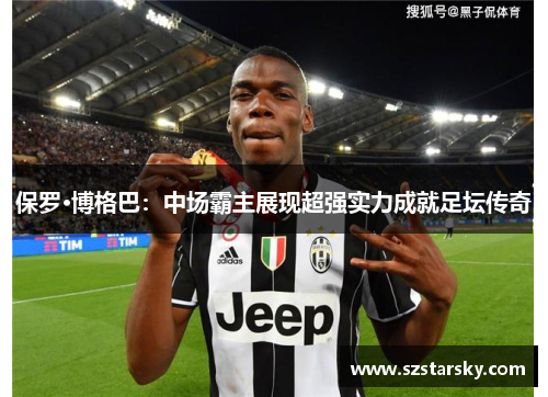 保罗·博格巴：中场霸主展现超强实力成就足坛传奇