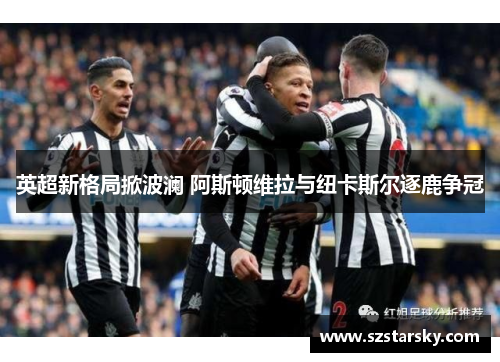 英超新格局掀波澜 阿斯顿维拉与纽卡斯尔逐鹿争冠